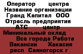 Оператор Call-центра › Название организации ­ Гранд Капитал, ООО › Отрасль предприятия ­ АТС, call-центр › Минимальный оклад ­ 30 000 - Все города Работа » Вакансии   . Хакасия респ.,Саяногорск г.